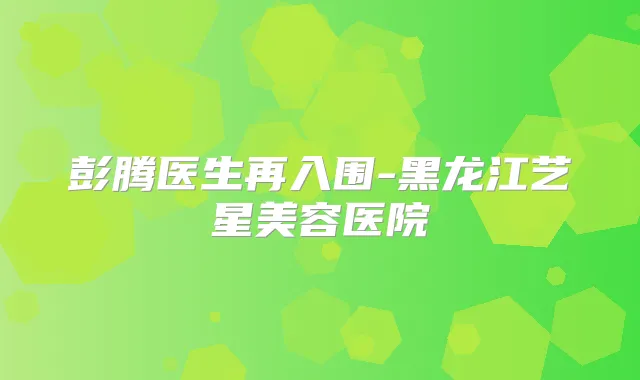 彭腾医生再入围-黑龙江艺星美容医院
