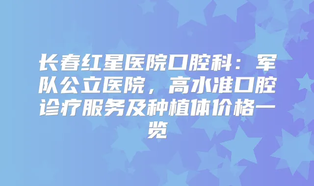 长春红星医院口腔科:军队公立医院,高水准口腔诊疗服务及种植体价格一览