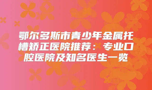 鄂尔多斯市青少年金属托槽矫正医院推荐：专业口腔医院及知名医生一览