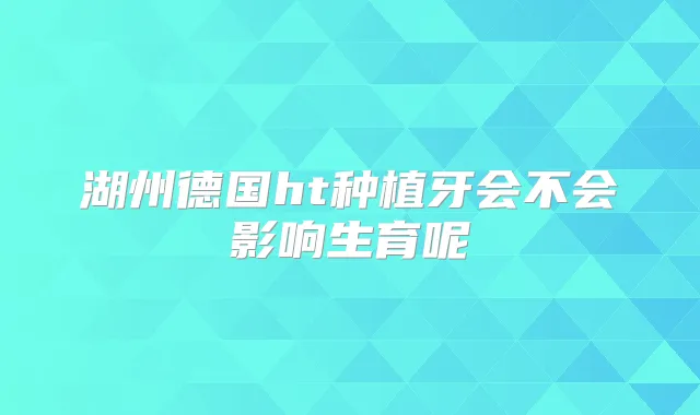 湖州德国ht种植牙会不会影响生育呢