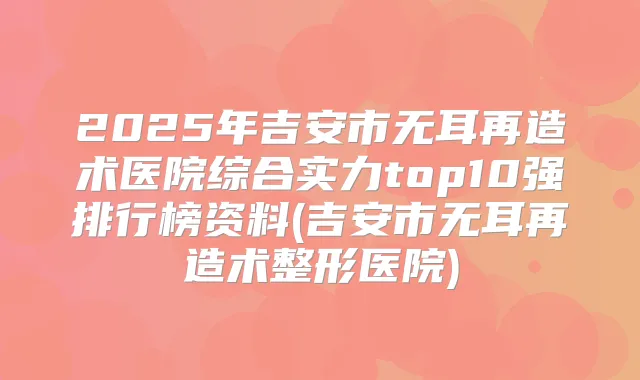 2025年吉安市无耳再造术医院综合实力top10强排行榜资料(吉安市无耳再造术整形医院)