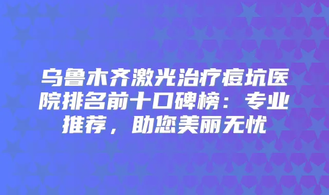 乌鲁木齐激光痘坑医院排名前十口碑榜：专业推荐，助您美丽无忧