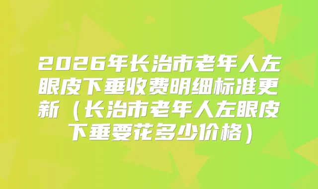 2026年长治市老年人左眼皮下垂收费明细标准更新（长治市老年人左眼皮下垂要花多少价格）