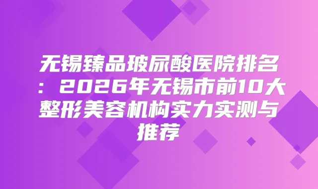 无锡臻品玻尿酸医院排名：2026年无锡市前10大整形美容机构实力实测与推荐