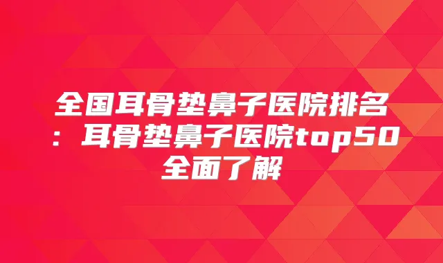 全国耳骨垫鼻子医院排名:耳骨垫鼻子医院top50全面了解