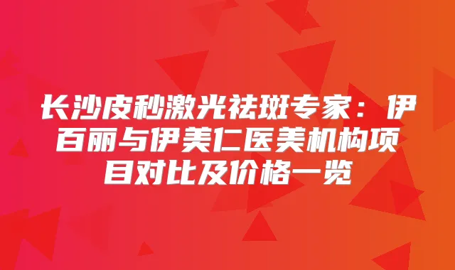 长沙皮秒激光祛斑专家:伊百丽与伊美仁医美机构项目对比及价格一览