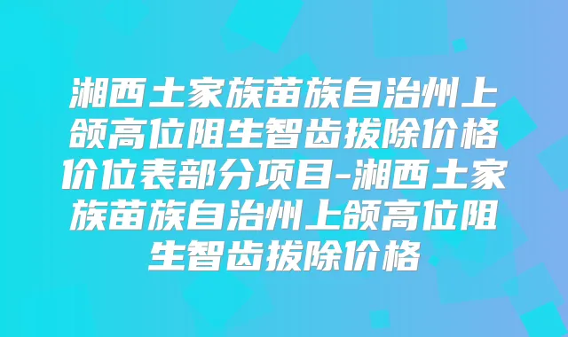 湘西土家族苗族自治州上颌高位阻生智齿拔除价格价位表部分项目-湘西土家族苗族自治州上颌高位阻生智齿拔除价格