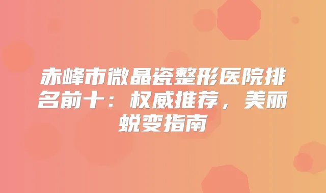赤峰市微晶瓷整形医院排名前十：推荐，美丽蜕变指南