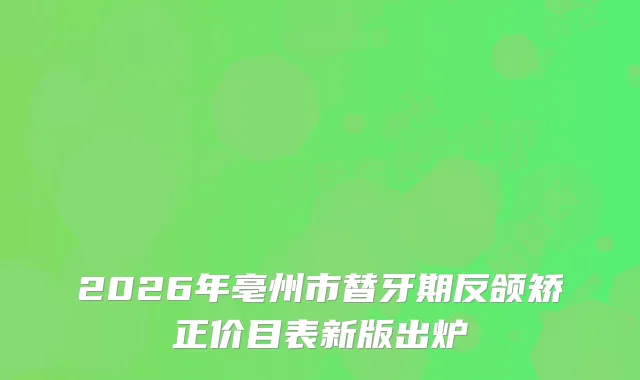 2026年亳州市替牙期反颌矫正价目表新版出炉