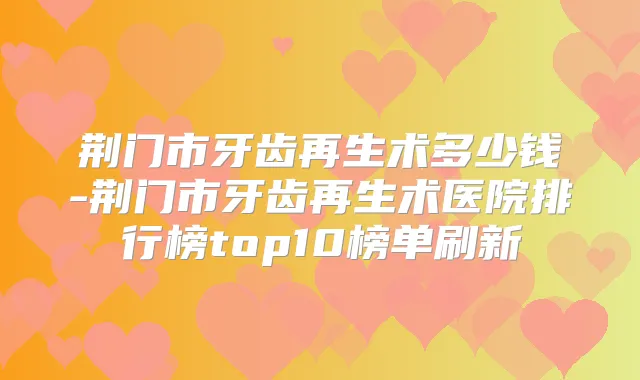 荆门市牙齿再生术多少钱-荆门市牙齿再生术医院排行榜top10榜单刷新