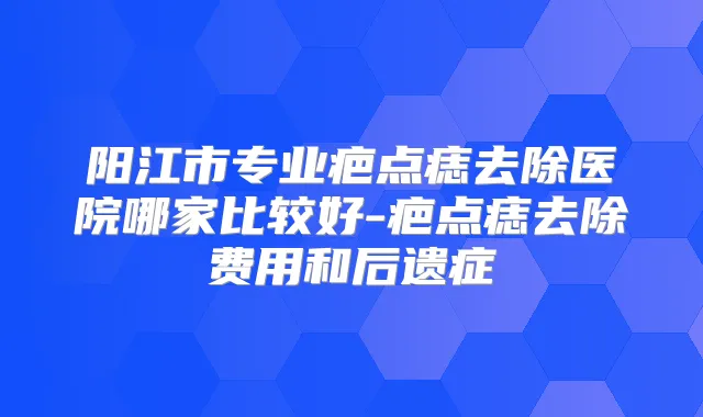 阳江市专业疤点痣去除医院哪家比较好-疤点痣去除费用和后遗症