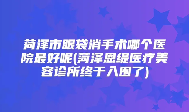 菏泽市眼袋消手术哪个医院好呢(菏泽恩缇医疗美容诊所终于入围了)