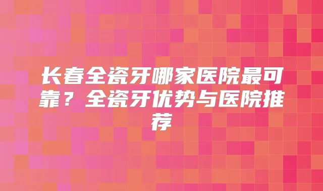 长春全瓷牙哪家医院可靠？全瓷牙优势与医院推荐