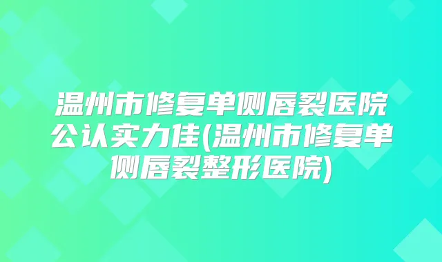 温州市修复单侧唇裂医院公认实力佳(温州市修复单侧唇裂整形医院)