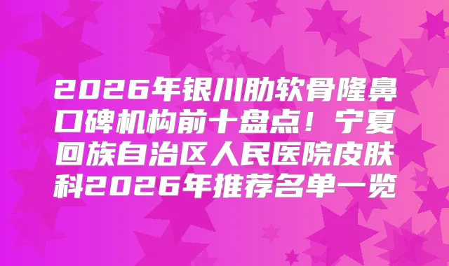 2026年银川肋软骨隆鼻口碑机构前十盘点！宁夏回族自治区人民医院皮肤科2026年推荐名单一览