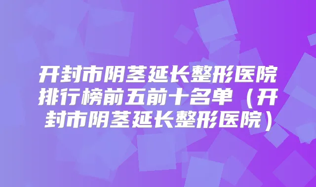 开封市阴茎延长整形医院排行榜前五前十名单（开封市阴茎延长整形医院）