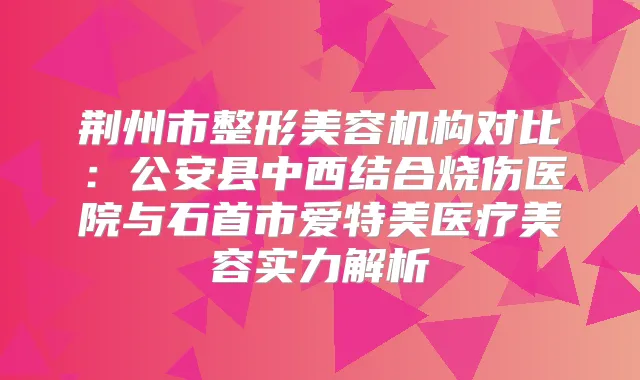 荆州市整形美容机构对比：公安县中西结合烧伤医院与石首市爱特美医疗美容实力解析