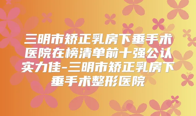 三明市矫正乳房下垂手术医院在榜清单前十强公认实力佳-三明市矫正乳房下垂手术整形医院
