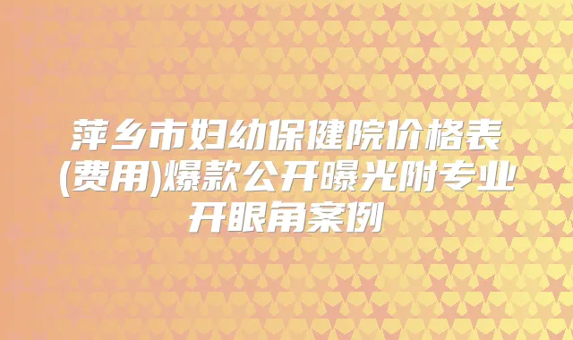 萍乡市妇幼保健院价格表(费用)爆款公开曝光附专业开眼角案例