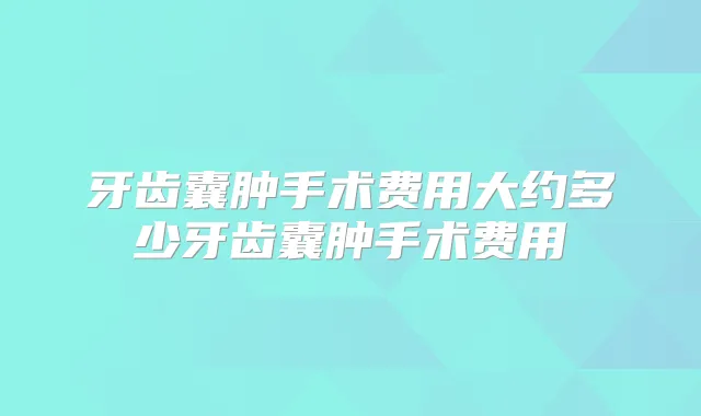 牙齿囊肿手术费用大约多少牙齿囊肿手术费用