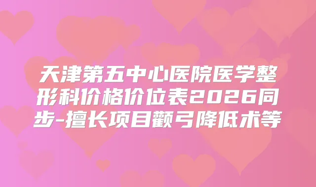 天津第五中心医院医学整形科价格价位表2026同步-擅长项目颧弓降低术等