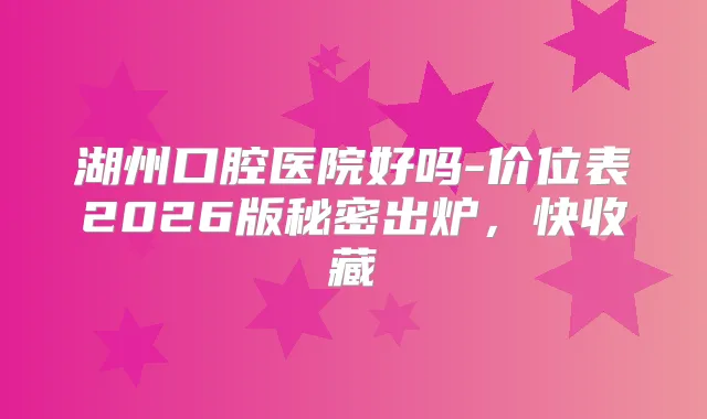 湖州口腔医院好吗-价位表2026版秘密出炉，快收藏