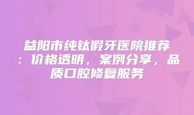 益阳市纯钛假牙医院推荐:价格透明,案例分享,品质口腔修复服务