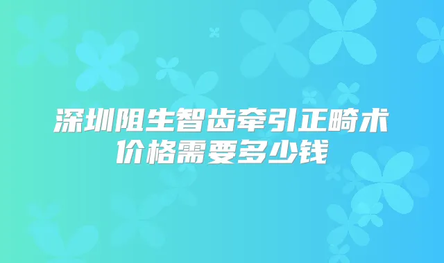 深圳阻生智齿牵引正畸术价格需要多少钱