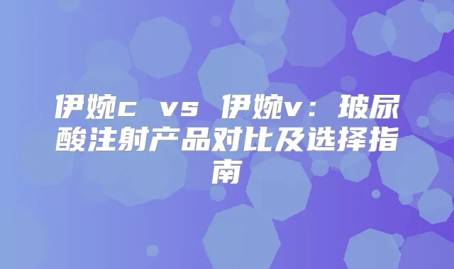 伊婉c vs 伊婉v：玻尿酸注射产品对比及选择指南
