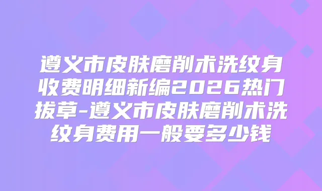 遵义市皮肤磨削术洗纹身收费明细新编2026热门拔草-遵义市皮肤磨削术洗纹身费用一般要多少钱