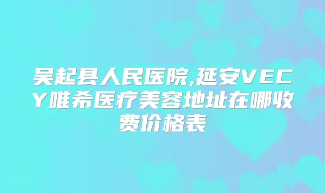 吴起县人民医院,延安VECY唯希医疗美容地址在哪收费价格表