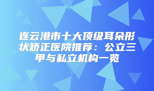 连云港市十大耳朵形状矫正医院推荐：公立三甲与私立机构一览