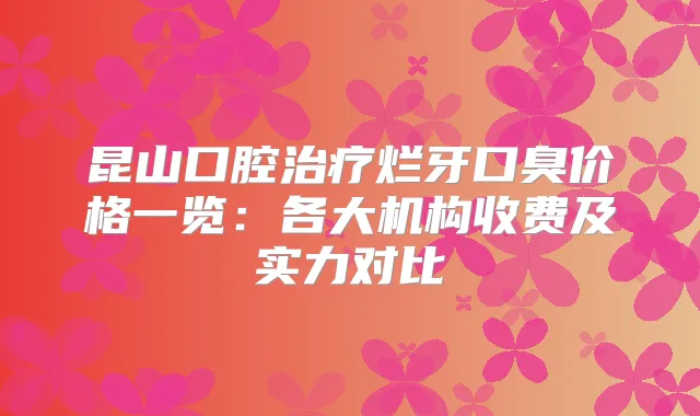昆山口腔烂牙口臭价格一览:各大机构收费及实力对比