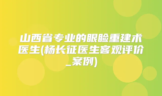 山西省专业的眼睑重建术医生(杨长征医生客观评价_案例)