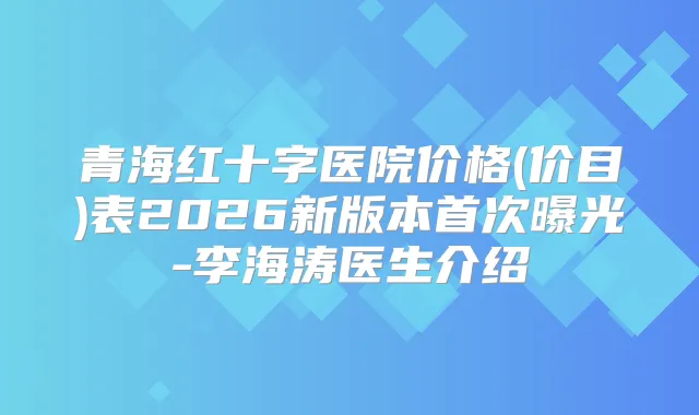 青海红十字医院价格(价目)表2026新版本曝光-李海涛医生介绍