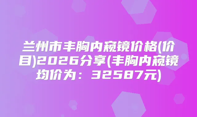 兰州市丰胸内窥镜价格(价目)2026分享(丰胸内窥镜均价为：32587元)
