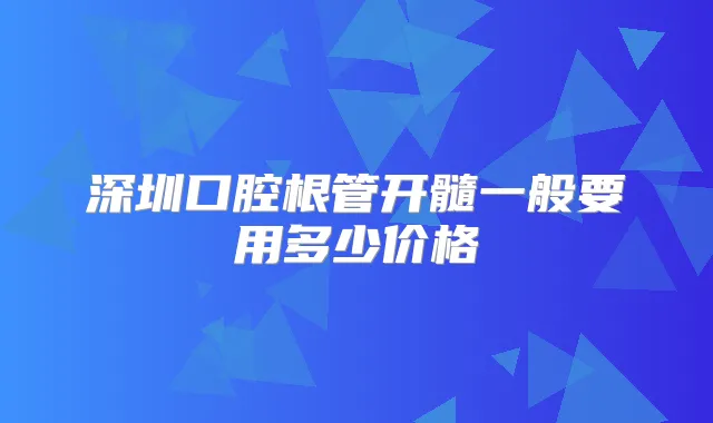 深圳口腔根管开髓一般要用多少价格