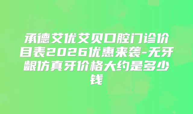 承德艾优艾贝口腔门诊价目表2026优惠来袭-无牙龈仿真牙价格大约是多少钱