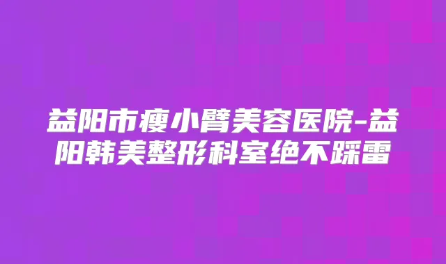 益阳市瘦小臂美容医院-益阳韩美整形科室绝不踩雷