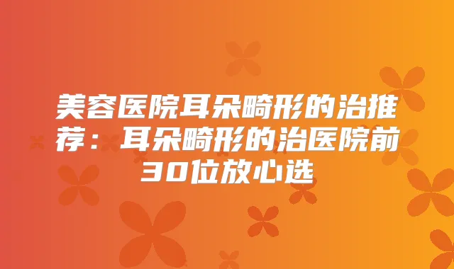 美容医院耳朵畸形的治推荐：耳朵畸形的治医院前30位放心选