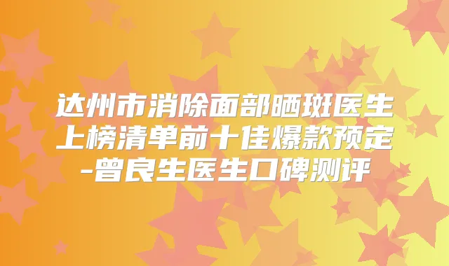 达州市消除面部晒斑医生上榜清单前十佳爆款预定-曾良生医生口碑测评
