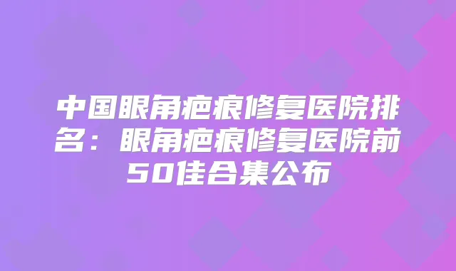 中国眼角疤痕修复医院排名：眼角疤痕修复医院前50佳合集公布