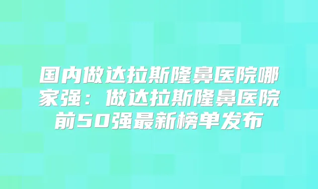 国内做达拉斯隆鼻医院哪家强：做达拉斯隆鼻医院前50强新榜单发布