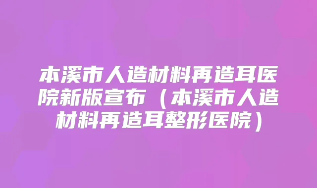 本溪市人造材料再造耳医院新版宣布（本溪市人造材料再造耳整形医院）