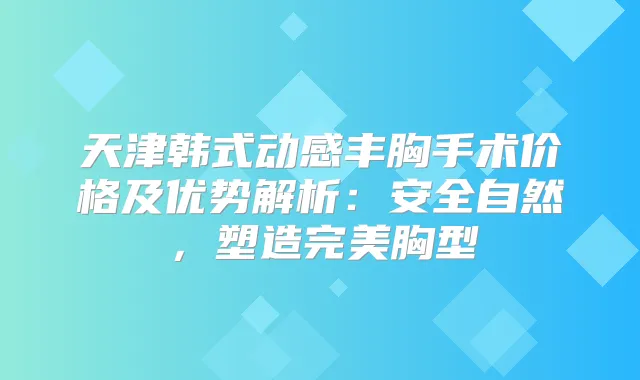 天津韩式动感丰胸手术价格及优势解析：安全自然，塑造胸型