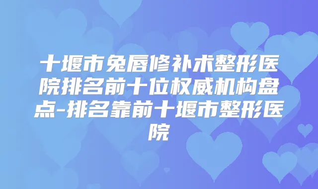 十堰市兔唇修补术整形医院排名前十位机构盘点-排名靠前十堰市整形医院