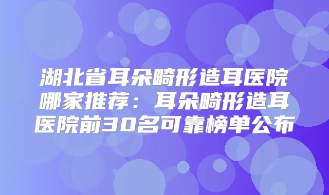 湖北省耳朵畸形造耳医院哪家推荐：耳朵畸形造耳医院前30名可靠榜单公布
