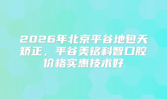 2026年北京平谷地包天矫正，平谷美铭科智口腔价格实惠技术好