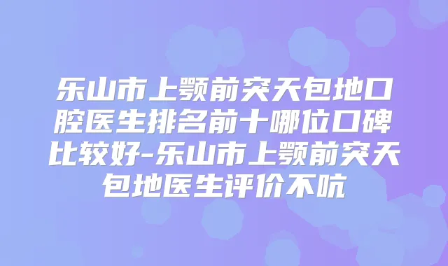 乐山市上颚前突天包地口腔医生排名前十哪位口碑比较好-乐山市上颚前突天包地医生评价不吭