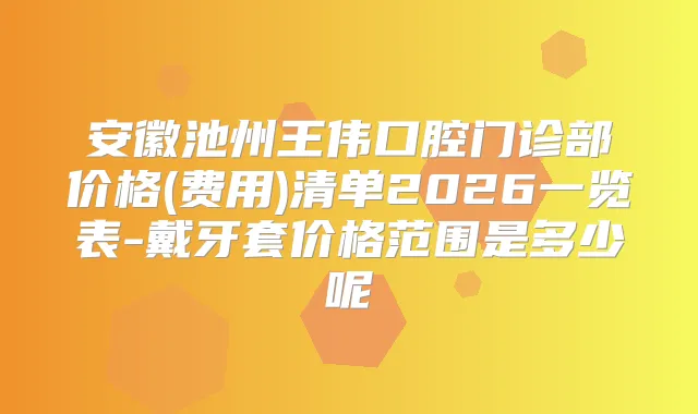 安徽池州王伟口腔门诊部价格(费用)清单2026一览表-戴牙套价格范围是多少呢